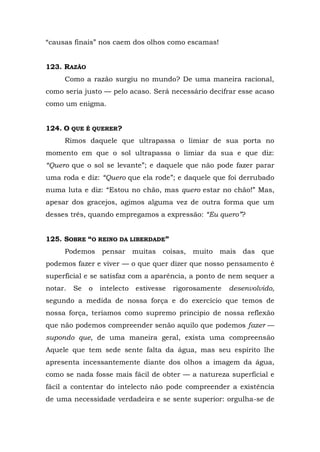 “causas finais” nos caem dos olhos como escamas!


123. RAZÃO
     Como a razão surgiu no mundo? De uma maneira racional,
como seria justo — pelo acaso. Será necessário decifrar esse acaso
como um enigma.


124. O QUE É QUERER?
     Rimos daquele que ultrapassa o limiar de sua porta no
momento em que o sol ultrapassa o limiar da sua e que diz:
“Quero que o sol se levante”; e daquele que não pode fazer parar
uma roda e diz: “Quero que ela rode”; e daquele que foi derrubado
numa luta e diz: “Estou no chão, mas quero estar no chão!” Mas,
apesar dos gracejos, agimos alguma vez de outra forma que um
desses três, quando empregamos a expressão: “Eu quero”?


125. SOBRE “O REINO DA LIBERDADE”
     Podemos pensar muitas coisas, muito mais das que
podemos fazer e viver — o que quer dizer que nosso pensamento é
superficial e se satisfaz com a aparência, a ponto de nem sequer a
notar.   Se   o   intelecto   estivesse   rigorosamente   desenvolvido,
segundo a medida de nossa força e do exercício que temos de
nossa força, teríamos como supremo principio de nossa reflexão
que não podemos compreender senão aquilo que podemos fazer —
supondo que, de uma maneira geral, exista uma compreensão
Aquele que tem sede sente falta da água, mas seu espírito lhe
apresenta incessantemente diante dos olhos a imagem da água,
como se nada fosse mais fácil de obter — a natureza superficial e
fácil a contentar do intelecto não pode compreender a existência
de uma necessidade verdadeira e se sente superior: orgulha-se de
 