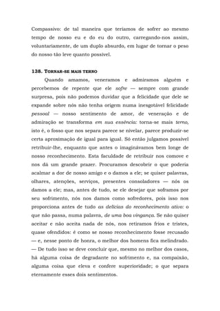 Compassivo: de tal maneira que teríamos de sofrer ao mesmo
tempo de nosso eu e do eu do outro, carregando-nos assim,
voluntariamente, de um duplo absurdo, em lugar de tornar o peso
do nosso tão leve quanto possível.


138. TORNAR-SE MAIS TERNO
     Quando    amamos,     veneramos    e   admiramos    alguém   e
percebemos de repente que ele sofre — sempre com grande
surpresa, pois não podemos duvidar que a felicidade que dele se
expande sobre nós não tenha origem numa inesgotável felicidade
pessoal — nosso sentimento de amor, de veneração e de
admiração se transforma em sua essência: torna-se mais terno,
isto é, o fosso que nos separa parece se nivelar, parece produzir-se
certa aproximação de igual para igual. Só então julgamos possível
retribuir-lhe, enquanto que antes o imaginávamos bem longe de
nosso reconhecimento. Esta faculdade de retribuir nos comove e
nos dá um grande prazer. Procuramos descobrir o que poderia
acalmar a dor de nosso amigo e o damos a ele; se quiser palavras,
olhares, atenções, serviços, presentes consoladores — nós os
damos a ele; mas, antes de tudo, se ele desejar que soframos por
seu sofrimento, nós nos damos como sofredores, pois isso nos
proporciona antes de tudo as delícias do reconhecimento ativo: o
que não passa, numa palavra, de uma boa vingança. Se não quiser
aceitar e não aceita nada de nós, nos retiramos frios e tristes,
quase ofendidos: é como se nosso reconhecimento fosse recusado
— e, nesse ponto de honra, o melhor dos homens fica melindrado.
— De tudo isso se deve concluir que, mesmo no melhor dos casos,
há alguma coisa de degradante no sofrimento e, na compaixão,
alguma coisa que eleva e confere superioridade; o que separa
eternamente esses dois sentimentos.
 