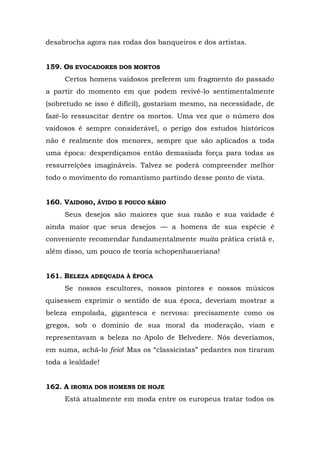 desabrocha agora nas rodas dos banqueiros e dos artistas.


159. OS EVOCADORES DOS MORTOS
     Certos homens vaidosos preferem um fragmento do passado
a partir do momento em que podem revivê-lo sentimentalmente
(sobretudo se isso é difícil), gostariam mesmo, na necessidade, de
fazê-lo ressuscitar dentre os mortos. Uma vez que o número dos
vaidosos é sempre considerável, o perigo dos estudos históricos
não é realmente dos menores, sempre que são aplicados a toda
uma época: desperdiçamos então demasiada força para todas as
ressurreições imagináveis. Talvez se poderá compreender melhor
todo o movimento do romantismo partindo desse ponto de vista.


160. VAIDOSO, ÁVIDO E POUCO SÁBIO
     Seus desejos são maiores que sua razão e sua vaidade é
ainda maior que seus desejos — a homens de sua espécie é
conveniente recomendar fundamentalmente muita prática cristã e,
além disso, um pouco de teoria schopenhaueriana!


161. BELEZA ADEQUADA À ÉPOCA
     Se nossos escultores, nossos pintores e nossos músicos
quisessem exprimir o sentido de sua época, deveriam mostrar a
beleza empolada, gigantesca e nervosa: precisamente como os
gregos, sob o domínio de sua moral da moderação, viam e
representavam a beleza no Apolo de Belvedere. Nós deveríamos,
em suma, achá-lo feio! Mas os “classicistas” pedantes nos tiraram
toda a lealdade!


162. A IRONIA DOS HOMENS DE HOJE
     Está atualmente em moda entre os europeus tratar todos os
 