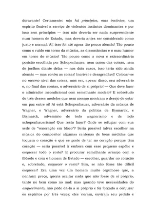 doravante! Certamente: não há princípios, mas instintos, um
espírito flexível a serviço de violentos instintos dominantes e por
isso sem princípios — isso não deveria ser nada surpreendente
num homem de Estado, mas deveria antes ser considerado como
justo e normal. Ai! isso foi até agora tão pouco alemão! Tão pouco
como o ruído em torno da música, as dissonâncias e o mau humor
em torno do músico! Tão pouco como a nova e extraordinária
posição escolhida por Schopenhauer: nem acima das coisas, nem
de joelhos diante delas — nos dois casos, isso teria sido ainda
alemão — mas contra as coisas! Incrível e desagradável! Colocar-se
no mesmo nível das coisas, mas ser, apesar disso, seu adversário
e, no final das contas, o adversário de si próprio! — Que deve fazer
o admirador incondicional com semelhante modelo? E sobretudo
de três desses modelos que nem mesmo mostram o desejo de estar
em paz entre si! Aí está Schopenhauer, adversário da música de
Wagner, e Wagner, adversário da política de Bismarck, e
Bismarck,    adversário   de   todo    wagnerismo     e   de   todo
schopenhauerismo! Que resta fazer? Onde se refugiar com sua
sede de “veneração em bloco”? Seria possível talvez escolher na
música do compositor algumas centenas de boas medidas que
toquem o coração e que se goste de ter no coração porque têm
coração — seria possível ir embora com esse pequeno espólio e
esquecer todo o resto? E procurar semelhante arranjo com o
filósofo e com o homem de Estado — escolher, guardar no coração
e, sobretudo, esquecer o resto? Sim, se não fosse tão difícil
esquecer! Era uma vez um homem muito orgulhoso que, a
nenhum preço, queria aceitar nada que não fosse de si próprio,
tanto no bem como no mal: mas quando teve necessidades do
esquecimento, não pôde dá-lo a si próprio e foi forçado a conjurar
os espíritos por três vezes; eles vieram, ouviram seu pedido e
 
