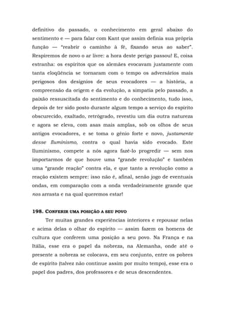 definitivo do passado, o conhecimento em geral abaixo do
sentimento e — para falar com Kant que assim definia sua própria
função — “reabrir o caminho à fé, fixando seus ao saber”.
Respiremos de novo o ar livre: a hora deste perigo passou! E, coisa
estranha: os espíritos que os alemães evocavam justamente com
tanta eloqüência se tornaram com o tempo os adversários mais
perigosos dos desígnios de seus evocadores — a história, a
compreensão da origem e da evolução, a simpatia pelo passado, a
paixão ressuscitada do sentimento e do conhecimento, tudo isso,
depois de ter sido posto durante algum tempo a serviço do espírito
obscurecido, exaltado, retrógrado, revestiu um dia outra natureza
e agora se eleva, com asas mais amplas, sob os olhos de seus
antigos evocadores, e se toma o gênio forte e novo, justamente
desse Iluminismo, contra o qual havia sido evocado. Este
Iluminismo, compete a nós agora fazê-lo progredir — sem nos
importarmos de que houve uma “grande revolução” e também
uma “grande reação” contra ela, e que tanto a revolução como a
reação existem sempre: isso não é, afinal, senão jogo de eventuais
ondas, em comparação com a onda verdadeiramente grande que
nos arrasta e na qual queremos estar!


198. CONFERIR UMA POSIÇÃO A SEU POVO
     Ter muitas grandes experiências interiores e repousar nelas
e acima delas o olhar do espírito — assim fazem os homens de
cultura que conferem uma posição a seu povo. Na França e na
Itália, esse era o papel da nobreza, na Alemanha, onde até o
presente a nobreza se colocava, em seu conjunto, entre os pobres
de espírito (talvez não continue assim por muito tempo), esse era o
papel dos padres, dos professores e de seus descendentes.
 