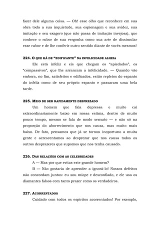 fazer dele alguma coisa. — Oh! esse olho que reconhece em sua
obra toda a sua inquietude, sua espionagem e sua avidez, sua
imitação e seu exagero (que não passa de imitação invejosa), que
conhece o rubor de sua vergonha como sua arte de dissimular
esse rubor e de lhe conferir outro sentido diante de vocês mesmos!


224. O QUE HÁ DE “EDIFICANTE” NA INFELICIDADE ALHEIA
     Ele está infeliz e eis que chegam os “apiedados”, os
“compassivos”, que lhe arrancam a infelicidade. — Quando vão
embora, no fim, satisfeitos e edificados, estão repletos do espanto
do infeliz como de seu próprio espanto e passaram uma bela
tarde.


225. MEIO DE SER RAPIDAMENTE DESPREZADO
     Um     homem      que    fala   depressa     e    muito    cai
extraordinariamente baixo em nossa estima, dentro de muito
pouco tempo, mesmo se fala de modo sensato — e não só na
proporção do aborrecimento que nos causa, mas muito mais
baixo. De fato, pensamos que já se tornou inoportuno a muita
gente e acrescentamos ao desprezar que nos causa todos os
outros desprazeres que supomos que nos tenha causado.


226. DAS RELAÇÕES COM AS CELEBRIDADES
     A — Mas por que evitas este grande homem?
     B — Não gostaria de aprender a ignorá-lo! Nossos defeitos
não concordam juntos: eu sou míope e desconfiado, e ele usa os
diamantes falsos com tanto prazer como os verdadeiros.


227. ACORRENTADOS
     Cuidado com todos os espíritos acorrentados! Por exemplo,
 
