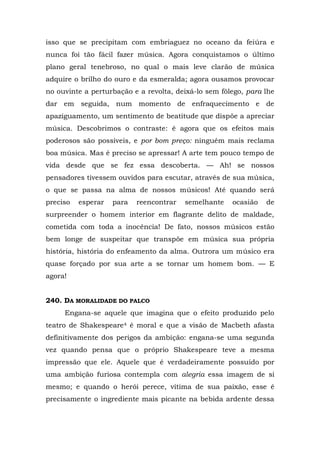 isso que se precipitam com embriaguez no oceano da feiúra e
nunca foi tão fácil fazer música. Agora conquistamos o último
plano geral tenebroso, no qual o mais leve clarão de música
adquire o brilho do ouro e da esmeralda; agora ousamos provocar
no ouvinte a perturbação e a revolta, deixá-lo sem fôlego, para lhe
dar em seguida, num momento de enfraquecimento e de
apaziguamento, um sentimento de beatitude que dispõe a apreciar
música. Descobrimos o contraste: é agora que os efeitos mais
poderosos são possíveis, e por bom preço: ninguém mais reclama
boa música. Mas é preciso se apressar! A arte tem pouco tempo de
vida desde que se fez essa descoberta. — Ah! se nossos
pensadores tivessem ouvidos para escutar, através de sua música,
o que se passa na alma de nossos músicos! Até quando será
preciso   esperar   para   reencontrar   semelhante   ocasião   de
surpreender o homem interior em flagrante delito de maldade,
cometida com toda a inocência! De fato, nossos músicos estão
bem longe de suspeitar que transpõe em música sua própria
história, história do enfeamento da alma. Outrora um músico era
quase forçado por sua arte a se tornar um homem bom. — E
agora!


240. DA MORALIDADE DO PALCO
     Engana-se aquele que imagina que o efeito produzido pelo
teatro de Shakespeare4 é moral e que a visão de Macbeth afasta
definitivamente dos perigos da ambição: engana-se uma segunda
vez quando pensa que o próprio Shakespeare teve a mesma
impressão que ele. Aquele que é verdadeiramente possuído por
uma ambição furiosa contempla com alegria essa imagem de si
mesmo; e quando o herói perece, vítima de sua paixão, esse é
precisamente o ingrediente mais picante na bebida ardente dessa
 