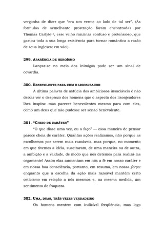 vergonha de dizer que “era um verme ao lado de tal ser”. (As
fórmulas de    semelhante     prostração foram encontradas por
Thomas Carlyle15, esse velho ranzinza confuso e pretensioso, que
gastou toda a sua longa existência para tornar romântica a razão
de seus ingleses: em vão!).


299. APARÊNCIA DE HEROÍSMO
     Lançar-se no meio dos inimigos pode ser um sinal de
covardia.


300. BENEVOLENTE PARA COM O LISONJEADOR
     A última palavra de astúcia dos ambiciosos insaciáveis é não
deixar ver o desprezo dos homens que o aspecto dos lisonjeadores
lhes inspira: mas parecer benevolentes mesmo para com eles,
como um deus que não pudesse ser senão benevolente.


301. “CHEIO DE CARÁTER”
     “O que disse uma vez, eu o faço” — essa maneira de pensar
parece cheia de caráter. Quantas ações realizamos, não porque as
escolhemos por serem mais razoáveis, mas porque, no momento
em que tivemos a idéia, suscitaram, de uma maneira ou de outra,
a ambição e a vaidade, de modo que nos detemos para realizá-las
cegamente! Assim elas aumentam em nós a fé em nosso caráter e
em nossa boa consciência, portanto, em resumo, em nossa força:
enquanto que a escolha da ação mais razoável mantêm certo
ceticismo em relação a nós mesmos e, na mesma medida, um
sentimento de fraqueza.


302. UMA, DUAS, TRÊS VEZES VERDADEIRO
     Os homens mentem com indizível freqüência, mas logo
 