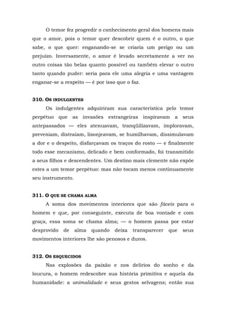 O temor fez progredir o conhecimento geral dos homens mais
que o amor, pois o temor quer descobrir quem é o outro, o que
sabe, o que quer: enganando-se se criaria um perigo ou um
prejuízo. Inversamente, o amor é levado secretamente a ver no
outro coisas tão belas quanto possível ou também elevar o outro
tanto quando puder: seria para ele uma alegria e uma vantagem
enganar-se a respeito — é por isso que o faz.


310. OS INDULGENTES
     Os indulgentes adquiriram sua característica pelo temor
perpétuo     que   as invasões estrangeiras     inspiravam   a   seus
antepassados — eles atenuavam, tranqüilizavam, imploravam,
preveniam, distraíam, lisonjeavam, se humilhavam, dissimulavam
a dor e o despeito, disfarçavam os traços do rosto — e finalmente
todo esse mecanismo, delicado e bem conformado, foi transmitido
a seus filhos e descendentes. Um destino mais clemente não expõe
estes a um temor perpétuo: mas não tocam menos continuamente
seu instrumento.


311. O QUE SE CHAMA ALMA
     A soma dos movimentos interiores que são fáceis para o
homem e que, por conseguinte, executa de boa vontade e com
graça, essa soma se chama alma; — o homem passa por estar
desprovido    de   alma   quando   deixa   transparecer   que    seus
movimentos interiores lhe são penosos e duros.


312. OS ESQUECIDOS
     Nas explosões da paixão e nos delírios do sonho e da
loucura, o homem redescobre sua história primitiva e aquela da
humanidade: a animalidade e seus gestos selvagens; então sua
 