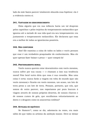 lado da mãe fazem parecer totalmente absurda essa hipótese: ela é
a evidencia contra si.


341. VANTAGEM DO DESCONHECIMENTO
     Dizia alguém que em sua infância havia um tal desprezo
pelos caprichos e pelos trejeitos do temperamento melancólico que
ignorou até a metade de sua vida qual era seu temperamento: era
justamente o temperamento melancólico. Ele declarava que essa
era a melhor de todas as ignorâncias possíveis.


342. NÃO CONFUNDIR
     Sim! Ele examina a coisa de todos os lados e vocês pensam
que esse é um verdadeiro pesquisador do conhecimento. Mas ele
quer apenas fazer baixar o preço — quer comprá-la!


343. PRETENSAMENTE MORAL
     Vocês nunca querem estar descontentes com vocês mesmos,
nunca sofrer por sua causa — e chamam a isso sua tendência
moral! Pois bem! outro diria que essa é sua covardia. Mas uma
coisa é certa: nunca farão a viagem em volta do mundo (que são
vocês mesmos) e ficarão em vocês mesmos, um acaso, um lote de
terra preso a um lote de terra. Pensam, portanto, que nós, que
somos de outro parecer, nos exporíamos por pura loucura à
viagem através de nossos próprios desertos, de nossos charcos e
de nossos cumes de gelo, que escolhemos voluntariamente as
dores e o desgosto como os anacoretas estilitas?


344. SUTILEZA NO EQUÍVOCO
     Se Homero19, como se diz, adormecia às vezes, era mais
sábio do que todos os artistas da ambição insone. Deve-se deixar
 