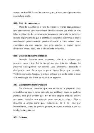 tornou muito difícil e nobre em seu gosto; é raro que alguma coisa
o satisfaça ainda.


349. NÃO TÃO IMPORTANTE
     Quando assistimos a um falecimento, surge regularmente
um pensamento que reprimimos imediatamente por meio de um
falso sentimento de conveniência: pensamos que o ato de morrer é
menos importante do que o pretende o consenso universal e que o
moribundo provavelmente perdeu durante a vida coisas mais
essenciais do que aquelas que está prestes a perder nesse
momento. O fim, aqui, não é certamente o objetivo.


350. COMO SE PROMETE O MELHOR
     Quando fazemos uma promessa, não é a palavra que
promete, mas o que há de inexpresso por trás da palavra. As
palavras enfraquecem até mesmo uma promessa, liberando e
dissipando uma força que é parte dessa força que promete.
Tentem, portanto, levantar a mão e colocar um dedo sobre a boca
— é assim que são feitos os votos mais seguros.


351. GERALMENTE MENOSPREZADO
     Na conversa, notamos que um se aplica a preparar uma
armadilha na qual o outro cai, não por maldade, como se poderia
pensar, mas pelo prazer que lhe dá sua própria malícia: outros
preparam também um gracejo para que o terceiro o diga e
dispõem a argola para que, puxando-a, dê o nó: não por
benevolência, como se poderia pensar, mas por maldade e por da
inteligência grosseira.


352. CENTRO
 