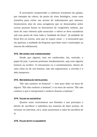 É necessário compreender a violência resultante da paixão,
por exemplo da cólera, do ponto de vista fisiológico, como uma
tentativa para evitar um acesso de sufocamento que ameaça.
Inumeráveis atos de uma arrogância que se desencadeia sobre
outras pessoas foram os derivativos de congestões súbitas, por
meio de uma violenta ação muscular: e talvez se deva considerar
sob esse ponto de vista toda a “maldade da força”. (A maldade da
força fere os outros, sem que se repare nisso — é necessário que
ela apareça; a maldade da fraqueza quer fazer mal e contemplar as
marcas do sofrimento).


372. EM HONRA DOS CONHECEDORES
      Desde que alguém, sem ser conhecedor, faz, contudo, o
papel do juiz, é preciso protestar imediatamente, seja esse alguém
homem ou mulher. O entusiasmo ou o arrebatamento, diante de
uma coisa ou de um homem, não são argumentos: a aversão e o
ódio tampouco.


373. RECRIMINAÇÃO REVELADORA
      “Ele não conhece os homens” — isso quer dizer na boca de
alguns: “Ele não conhece a baixeza”; e na boca de outros: “Ele não
conhece o que é excepcional e conhece demais a baixeza.”


374. VALOR DO SACRIFÍCIO
      Quanto mais contestamos aos Estados e aos príncipes o
direito de sacrificar o indivíduo (na maneira de fazer justiça, de
recrutar os exércitos, etc.), mais aumentará o valor do sacrifício de
si.


375. FALAR MUITO CLARAMENTE
 