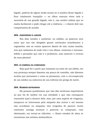 bigode, poderia de algum modo sentar-se à sombra desse bigode e
ficar totalmente tranqüilo — os olhos comuns vêem nele o
acessório de um grande bigode, isto é, um caráter militar que se
exalta facilmente e pode chegar até a violência — e diante dele nos
comportamos de acordo.


382. JARDINEIRO E JARDIM
     Nos dias úmidos e sombrios, na solidão, as palavras sem
amor que nos são dirigidas geram conclusões semelhantes a
cogumelos: nós as vemos aparecer diante de nós, numa manhã,
sem que saibamos de onde vêm e nos olham, cinzentas e morosas.
Infeliz o pensador que não é o jardineiro, mas somente o terreno
de suas plantas!


383. A COMÉDIA DA COMPAIXÃO
     Seja qual for a parte que tomamos na sorte de um infeliz, em
sua presença sempre fazemos um pouco de comédia, não dizemos
muitas que pensamos e como as pensamos, com a circunspecção
de um médico na cabeceira de um enfermo em perigo de morte.


384. HOMENS ESTRANHOS
     Há pessoas pusilânimes que não dão nenhuma importância
ao que há de melhor em sua atividade e que não conseguem
transmitir qual o alcance dela: mas, por uma espécie de vingança,
tampouco se interessam pela simpatia dos outros e até mesmo
não acreditam na simpatia; têm vergonha de parecer muito
contentes   consigo   mesmos   e   parecem   se   comprazer,   com
obstinação, em tornar-se ridículos. — Esses estados de alma se
encontram nos artistas melancólicos.
 