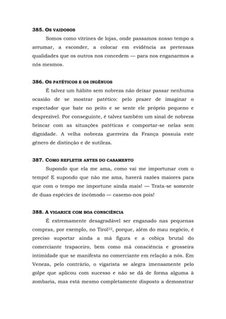 385. OS VAIDOSOS
     Somos como vitrines de lojas, onde passamos nosso tempo a
arrumar, a esconder, a colocar em evidência as pretensas
qualidades que os outros nos concedem — para nos enganarmos a
nós mesmos.


386. OS PATÉTICOS E OS INGÊNUOS
     É talvez um hábito sem nobreza não deixar passar nenhuma
ocasião de se mostrar patético: pelo prazer de imaginar o
espectador que bate no peito e se sente ele próprio pequeno e
desprezível. Por conseguinte, é talvez também um sinal de nobreza
brincar com as situações patéticas e comportar-se nelas sem
dignidade. A velha nobreza guerreira da França possuía este
gênero de distinção e de sutileza.


387. COMO REFLETIR ANTES DO CASAMENTO
     Supondo que ela me ama, como vai me importunar com o
tempo! E supondo que não me ama, haverá razões maiores para
que com o tempo me importune ainda mais! — Trata-se somente
de duas espécies de incômodo — casemo-nos pois!


388. A VIGARICE COM BOA CONSCIÊNCIA
     É extremamente desagradável ser enganado nas pequenas
compras, por exemplo, no Tirol22, porque, além do mau negócio, é
preciso suportar ainda a má figura e a cobiça brutal do
comerciante trapaceiro, bem como má consciência e grosseira
intimidade que se manifesta no comerciante em relação a nós. Em
Veneza, pelo contrário, o vigarista se alegra imensamente pelo
golpe que aplicou com sucesso e não se dá de forma alguma à
zombaria, mas está mesmo completamente disposto a demonstrar
 