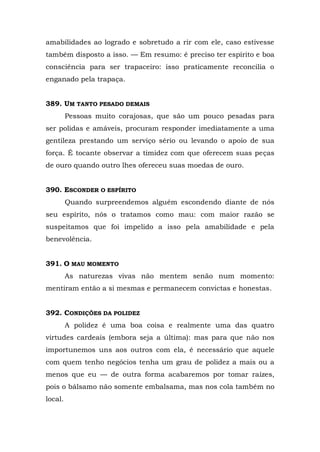 amabilidades ao logrado e sobretudo a rir com ele, caso estivesse
também disposto a isso. — Em resumo: é preciso ter espírito e boa
consciência para ser trapaceiro: isso praticamente reconcilia o
enganado pela trapaça.


389. UM TANTO PESADO DEMAIS
         Pessoas muito corajosas, que são um pouco pesadas para
ser polidas e amáveis, procuram responder imediatamente a uma
gentileza prestando um serviço sério ou levando o apoio de sua
força. É tocante observar a timidez com que oferecem suas peças
de ouro quando outro lhes ofereceu suas moedas de ouro.


390. ESCONDER O ESPÍRITO
         Quando surpreendemos alguém escondendo diante de nós
seu espírito, nós o tratamos como mau: com maior razão se
suspeitamos que foi impelido a isso pela amabilidade e pela
benevolência.


391. O MAU MOMENTO
         As naturezas vivas não mentem senão num momento:
mentiram então a si mesmas e permanecem convictas e honestas.


392. CONDIÇÕES DA POLIDEZ
         A polidez é uma boa coisa e realmente uma das quatro
virtudes cardeais (embora seja a última): mas para que não nos
importunemos uns aos outros com ela, é necessário que aquele
com quem tenho negócios tenha um grau de polidez a mais ou a
menos que eu — de outra forma acabaremos por tomar raízes,
pois o bálsamo não somente embalsama, mas nos cola também no
local.
 