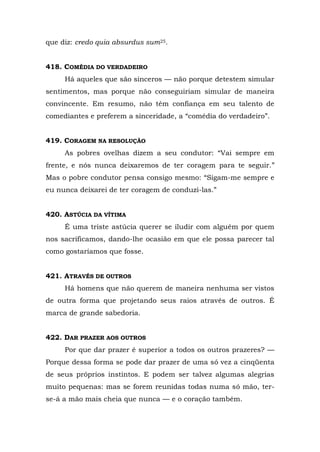 que diz: credo quia absurdus sum25.


418. COMÉDIA DO VERDADEIRO
     Há aqueles que são sinceros — não porque detestem simular
sentimentos, mas porque não conseguiriam simular de maneira
convincente. Em resumo, não têm confiança em seu talento de
comediantes e preferem a sinceridade, a “comédia do verdadeiro”.


419. CORAGEM NA RESOLUÇÃO
     As pobres ovelhas dizem a seu condutor: “Vai sempre em
frente, e nós nunca deixaremos de ter coragem para te seguir.”
Mas o pobre condutor pensa consigo mesmo: “Sigam-me sempre e
eu nunca deixarei de ter coragem de conduzi-las.”


420. ASTÚCIA DA VÍTIMA
     É uma triste astúcia querer se iludir com alguém por quem
nos sacrificamos, dando-lhe ocasião em que ele possa parecer tal
como gostaríamos que fosse.


421. ATRAVÉS DE OUTROS
     Há homens que não querem de maneira nenhuma ser vistos
de outra forma que projetando seus raios através de outros. É
marca de grande sabedoria.


422. DAR PRAZER AOS OUTROS
     Por que dar prazer é superior a todos os outros prazeres? —
Porque dessa forma se pode dar prazer de uma só vez a cinqüenta
de seus próprios instintos. E podem ser talvez algumas alegrias
muito pequenas: mas se forem reunidas todas numa só mão, ter-
se-á a mão mais cheia que nunca — e o coração também.
 