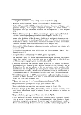 1   Ludwig Van Beethoven (1770-1827), compositor alemão (NT).
2   Wolfgang Amadeus Mozart (1756-1791), compositor austríaco (NT).
3    Richard Wagner (1813-1883), compositor alemão; Nietzsche e Wagner eram
     grandes amigos, mas depois romperam relações de forma radical e
     irrevogável, fato que Nietzsche descreve em seu opúsculo O caso Wagner
     (NT).
4    William Shakespeare (1564-1616), dramaturgo e poeta inglês; Macbeth é o
     título e o personagem principal de uma de suas peças teatrais (NT).
5   Lenda celta da Idade Média, Tristão e Isolda, teve muitas versões em prosa e
    verso; a lenda narra a paixão proibida e fatal entre Tristão e Isolda; aqui
    Nietzsche se refere à lenda em si, mas talvez relembre o drama musical em
    três atos com este título e de autoria de Richard Wagner (NT).
6   Sófocles (496-406 a.C), poeta trágico grego; entre parêntesis são citadas três
    obras dele (NT).
7    Pensamento extraído da obra Retórica (II, 15) de Aristóteles (384-322 a.C),
     filósofo grego (NT).
8   George Gordon, Lord Byron (1788-1824), poeta inglês (NT).
9    Na realidade, dolce far niente, expressão italiana que significa literalmente
     “doce fazer nada”, com o sentido geral de o belo ócio, a vida fácil sem
     problemas e preocupações, sem trabalho algum (NT).
10    Monstros marinhos da mitologia grega, guardiões do estreito de Messina
     (localizado entre a ilha da Sicília e a Itália continental). Na realidade, são os
     designativos de um sorvedouro e de um rochedo, muito temidos pelos
     marinheiros. Os navegadores que conseguiam escapar de um, geralmente
     não se safavam do outro. Dessa lenda e dessa realidade se conservaram as
     expressões escapar de Cila e cair em Caribde, estar entre Cila e Caribde (NT).
11    David Livingstone (1813-1873), missionário e explorador inglês; atravessou
     o centro da África do oeste para leste e, entre as suas muitas descobertas,
     está a das cataratas de Vitória (NT).
12   “Quem não tem, não é” ou “quem não possui, não existe” (NT).
13   Expressão latina que significa “vulgo, povo profano” (NT).
14   Expressão latina que significa “para a maior glória de Deus” (NT).
15    Thomas Carlyle (1795-1881), historiador, crítico e escritor escocês; entre
     suas obras destaca-se Sobre os heróis, o culto dos heróis e o heróico na
     história (NT).
16   Expressão latina que significa “fatos, fatos fictícios” (NT).
17    John Wesley (1703-1791), teólogo inglês, filho de pastor anglicano; rompeu
     com a Igreja e passou-se para o protestantismo, onde fundou a Igreja
     metodista (designativo originado do caráter rigoroso, disciplinado e ordeiro
     dessa corrente cristã), desenvolvendo um trabalho profícuo de pregação e de
 