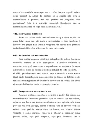 toda a humanidade antes que ver o conhecimento regredir sobre
seus passos! E, afinal de contas: se a paixão não leva a
humanidade    a   perecer,   ela   vai   perecer   de   fraqueza:   que
preferimos? Esta é a questão essencial. Desejamos que a
humanidade acabe no fogo e na luz ou na areia?


430. ISSO TAMBÉM É HERÓICO
     Fazer as coisas mais malcheirosas de que nem sequer se
ousa falar, mas que são úteis e necessárias — isso também é
heróico. Os gregos não tiveram vergonha de incluir nos grandes
trabalhos de Hércules a limpeza de uma estrebaria.


431. AS OPINIÕES DOS ADVERSÁRIOS
     Para avaliar como se mostram naturalmente sutis e fracos os
cérebros, mesmo os mais inteligentes, é preciso observar a
maneira pela qual concebem e reproduzem as opiniões de seus
adversários: nisso se revela a medida natural de todo intelecto. —
O sábio perfeito eleva, sem querer, seu adversário a uma altura
ideal onde desembaraça suas objeções de todos os defeitos e de
todas as contingências: só quando o adversário se tornou um deus
de armas brilhantes inicia o combate com ele.


432. PESQUISADOR E EXPERIMENTADOR
     Nenhum método cientifico é o único a poder dar acesso ao
conhecimento! Devemos proceder com as coisas por tentativas,
sejamos ora bons ora maus em relação a elas, agindo cada uma
por sua vez com justiça, paixão e frieza. Um se envolve com as
coisas como policial, outro como confessor, um terceiro como
viajante e como curioso. Poder-se-á chegar a arrancar uma
parcela delas, seja pela simpatia, seja pela violência; um é
 