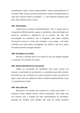 semelhantes casos, nossa superioridade, nossa autoconfiança? O
sucesso? Mas então é preciso justamente realizar imediatamente a
ação que encerra todos os perigos — e não somente perigos para
nós, mas também para o navio.


437. PRIVILÉGIOS
     Aquele que se possui verdadeiramente, isto é, aquele que se
conquistou definitivamente, passa a considerar como privilégio seu
punir-se, perdoar-se, apiedar-se de si mesmo: ele não tem
necessidade de transferir isso a ninguém, mas pode também
livremente recorrer a outro, por exemplo, a um amigo — ele sabe,
contudo, que está assim outorgando um direito e que só a posse
do poder permite outorgar direitos.


438. O HOMEM E AS COISAS
     Por que o homem não vê as coisas? E que ele próprio impede
o caminho: ele esconde as coisas.


439. SINAIS DISTINTIVOS DA FELICIDADE
     Todas as sensações de felicidade têm duas coisas em
comum, a plenitude do sentimento e a petulância que dele resulta;
de modo que nos sentimos em nosso elemento como um peixe na
água e que nele nos agitamos. Bons cristãos compreenderão o que
é a exuberância cristã.


440. NÃO ABDICAR!
     Renunciar ao mundo sem conhecê-lo, como uma freira — é
terminar numa solidão estéril, talvez melancólica. Isso nada tem
em comum com a solidão da vida contemplativa do pensador:
quando ele escolhe essa solidão não quer de modo nenhum
 