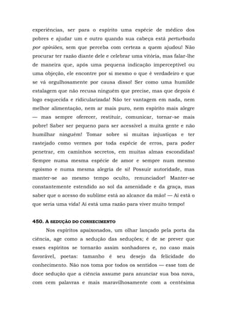 experiências, ser para o espírito uma espécie de médico dos
pobres e ajudar um e outro quando sua cabeça está perturbada
por opiniões, sem que perceba com certeza a quem ajudou! Não
procurar ter razão diante dele e celebrar uma vitória, mas falar-lhe
de maneira que, após uma pequena indicação imperceptível ou
uma objeção, ele encontre por si mesmo o que é verdadeiro e que
se vá orgulhosamente por causa disso! Ser como uma humilde
estalagem que não recusa ninguém que precise, mas que depois é
logo esquecida e ridicularizada! Não ter vantagem em nada, nem
melhor alimentação, nem ar mais puro, nem espírito mais alegre
— mas sempre oferecer, restituir, comunicar, tornar-se mais
pobre! Saber ser pequeno para ser acessível a muita gente e não
humilhar ninguém! Tomar sobre si muitas injustiças e ter
rastejado como vermes por toda espécie de erros, para poder
penetrar, em caminhos secretos, em muitas almas escondidas!
Sempre numa mesma espécie de amor e sempre num mesmo
egoísmo e numa mesma alegria de si! Possuir autoridade, mas
manter-se ao mesmo tempo oculto, renunciador! Manter-se
constantemente estendido ao sol da amenidade e da graça, mas
saber que o acesso do sublime está ao alcance da mão! — Aí está o
que seria uma vida! Aí está uma razão para viver muito tempo!


450. A SEDUÇÃO DO CONHECIMENTO
     Nos espíritos apaixonados, um olhar lançado pela porta da
ciência, age como a sedução das seduções; é de se prever que
esses espíritos se tornarão assim sonhadores e, no caso mais
favorável, poetas: tamanho      é   seu desejo da felicidade     do
conhecimento. Não nos toma por todos os sentidos — esse tom de
doce sedução que a ciência assume para anunciar sua boa nova,
com cem palavras e mais maravilhosamente com a centésima
 