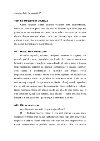 simples fato de segui-lo?”


470. NO BANQUETE DA MULTIDÃO
      Como ficamos felizes quando estamos bem alimentados,
como os pássaros pela mão de um só homem que lhes joga os
grãos sem examiná-los de perto, sem saber exatamente se são
dignos dessa comida! Viver como um pássaro que vem e voa
embora e que não tem nome em seu bico! É minha alegria saciar-
me assim no banquete da multidão.


471. OUTRO AMOR AO PRÓXIMO
      O andar agitado, ruidoso, desigual, nervoso, é o oposto da
grande paixão: esta, instalada no fundo do homem como um
braseiro silencioso e sombrio, acumulando aí todo o calor e toda a
impetuosidade, permite ao homem contemplar o mundo exterior
com    frieza   e   indiferença   e   imprime   aos   traços   certa
impassibilidade. Homens assim são bem capazes de manifestar
ocasionalmente amor ao próximo — mas esse amor é de outra
natureza que aquele das pessoas sociáveis e desejosas de agradar:
ele se afirma numa doce benevolência, contemplativa e calma.
Esses homens olham de algum modo do alto de sua torre, que é
sua fortaleza e, por isso mesmo, sua prisão: — como lhes faz bem
lançar o olhar para fora, para o que é estranho e outro!


472. NÃO SE JUSTIFICAR
      A — Mas por que não te queres justificar?
      B — Poderia fazê-lo nisso e em mil outras coisas, mas
desprezo o prazer que há na justificação: pois tudo isso pouco me
importa e prefiro trazer manchas em mim do que proporcionar a
esses mesquinhos o pérfido prazer de dizer: “Ele dá muita
 