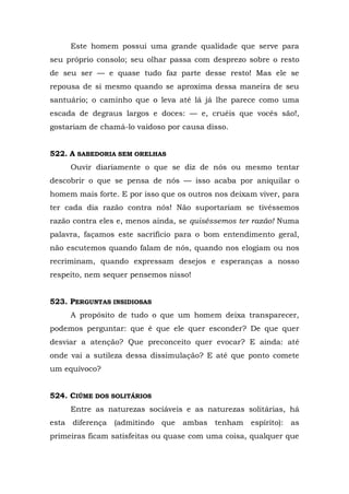 Este homem possui uma grande qualidade que serve para
seu próprio consolo; seu olhar passa com desprezo sobre o resto
de seu ser — e quase tudo faz parte desse resto! Mas ele se
repousa de si mesmo quando se aproxima dessa maneira de seu
santuário; o caminho que o leva até lá já lhe parece como uma
escada de degraus largos e doces: — e, cruéis que vocês são!,
gostariam de chamá-lo vaidoso por causa disso.


522. A SABEDORIA SEM ORELHAS
     Ouvir diariamente o que se diz de nós ou mesmo tentar
descobrir o que se pensa de nós — isso acaba por aniquilar o
homem mais forte. E por isso que os outros nos deixam viver, para
ter cada dia razão contra nós! Não suportariam se tivéssemos
razão contra eles e, menos ainda, se quiséssemos ter razão! Numa
palavra, façamos este sacrifício para o bom entendimento geral,
não escutemos quando falam de nós, quando nos elogiam ou nos
recriminam, quando expressam desejos e esperanças a nosso
respeito, nem sequer pensemos nisso!


523. PERGUNTAS INSIDIOSAS
     A propósito de tudo o que um homem deixa transparecer,
podemos perguntar: que é que ele quer esconder? De que quer
desviar a atenção? Que preconceito quer evocar? E ainda: até
onde vai a sutileza dessa dissimulação? E até que ponto comete
um equívoco?


524. CIÚME DOS SOLITÁRIOS
     Entre as naturezas sociáveis e as naturezas solitárias, há
esta diferença (admitindo que ambas tenham espírito): as
primeiras ficam satisfeitas ou quase com uma coisa, qualquer que
 