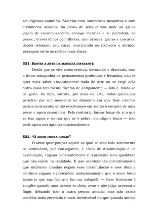seu rigoroso caminho. São rios com numerosos meandros e com
eremitérios isolados; há locais de seus cursos onde as águas
jogam de esconde-esconde consigo mesmas e se permitem, ao
passar, breves idílios com ilhotas, com árvores, grutas e cascatas:
depois retomam seu curso, acariciando os rochedos e abrindo
passagem entre as rochas mais duras.


531. SENTIR A ARTE DE MANEIRA DIFERENTE
     Desde que se vive como eremita, devorador e devorado, com
a única companhia de pensamentos profundos e fecundos, não se
quer mais saber absolutamente nada de arte ou se exige dela
outra coisa totalmente diversa de antigamente — isto é, muda-se
de gosto. De fato, outrora, por meio da arte, todos queríamos
penetrar por um momento no elemento em que hoje vivemos
permanentemente; então evocávamos em sonho o encanto de uma
posse e agora possuímos. Pelo contrário, lançar longe de si o que
se tem agora e sonhar que se é pobre, mendigo e louco — isso
pode agora nos agradar ocasionalmente.


532. “O AMOR TORNA IGUAIS”
     O amor quer poupar aquele ao qual se vota todo sentimento
de estranheza, por conseguinte, é cheio de dissimulação e de
assimilação, engana constantemente e representa uma igualdade
que não existe na realidade. E isso acontece tão instintivamente
que mulheres amadas negam essa dissimulação e esse doce e
contínuo engano e pretendem audaciosamente que o amor torna
iguais (o que significa que faz um milagre!). — Esse fenômeno é
simples quando uma pessoa se deixa amar e não julga necessário
fingir, deixando isso à outra pessoa amada: mas não existe
comédia mais enredada e mais inextricável do que quando ambos
 