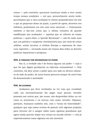 coisas — pelo contrário, queremos continuar ainda a viver muito
tempo nessas condições — até que, provavelmente muito tarde,
percebamos que a nova avaliação se tornou preponderante em nós
e que as pequenas doses às quais, a partir de agora, devemos nos
habituar, produziram em nós uma nova natureza. — Começamos
também a dar-nos conta que a última tentativa de grande
modificação nas avaliações — aquelas que se referem às coisas
políticas — quero dizer, a “grande Revolução” — não foi nada mais
que um patético e sangrento charlatanismo que, por meio de crises
súbitas, soube inculcar à crédula Europa a esperança de uma
cura repentina — tornando assim até nossos dias todos os doentes
políticos impacientes e perigosos.


535. A VERDADE TEM NECESSIDADE DO PODER
     Em si, a verdade não é de forma alguma um poder — seja o
que for que digam geralmente os ridículos racionalistas! — Pelo
contrário, ela deve atrair o poder para seu lado ou deverá colocar-
se do lado do poder, de outra forma perecerá sempre de novo! Isso
foi demonstrado à saciedade!


536. AS ALGEMAS
     Acabamos por ficar revoltados ao ver com que crueldade
cada um incessantemente faz pagar suas poucas virtudes
pessoais aos outros que, por acaso, são desprovidos delas; ao ver
como os atormenta e os tortura com essas virtudes. Sejamos,
portanto, humanos também nós, com o “senso de honestidade”,
qualquer que seja nossa certeza de possuir nele algemas próprias
para torturar até o sangue todos esses egoístas grandiosos que
agora ainda querem impor seu crença ao mundo inteiro: — nós já
experimentamos essas algemas em nós mesmos!
 