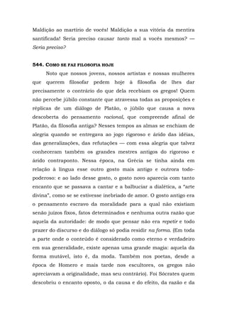 Maldição ao martírio de vocês! Maldição a sua vitória da mentira
santificada! Seria preciso causar tanto mal a vocês mesmos? —
Seria preciso?


544. COMO SE FAZ FILOSOFIA HOJE
      Noto que nossos jovens, nossos artistas e nossas mulheres
que   querem filosofar   pedem    hoje   à   filosofia   de   lhes dar
precisamente o contrário do que dela recebiam os gregos! Quem
não percebe júbilo constante que atravessa todas as proposições e
réplicas de um diálogo de Platão, o júbilo que causa a nova
descoberta do pensamento racional, que compreende afinal de
Platão, da filosofia antiga? Nesses tempos as almas se enchiam de
alegria quando se entregava ao jogo rigoroso e árido das idéias,
das generalizações, das refutações — com essa alegria que talvez
conheceram também os grandes mestres antigos do rigoroso e
árido contraponto. Nessa época, na Grécia se tinha ainda em
relação à língua esse outro gosto mais antigo e outrora todo-
poderoso: e ao lado desse gosto, o gosto novo aparecia com tanto
encanto que se passava a cantar e a balbuciar a dialética, a “arte
divina”, como se se estivesse inebriado de amor. O gosto antigo era
o pensamento escravo da moralidade para a qual não existiam
senão juízos fixos, fatos determinados e nenhuma outra razão que
aquela da autoridade: de modo que pensar não era repetir e todo
prazer do discurso e do diálogo só podia residir na forma. (Em toda
a parte onde o conteúdo é considerado como eterno e verdadeiro
em sua generalidade, existe apenas uma grande magia: aquela da
forma mutável, isto é, da moda. Também nos poetas, desde a
época de Homero e mais tarde nos escultores, os gregos não
apreciavam a originalidade, mas seu contrário). Foi Sócrates quem
descobriu o encanto oposto, o da causa e do efeito, da razão e da
 
