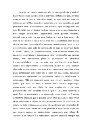 Haveria um estado mais sagrado do que aquele da gravidez?
Fazer tudo o que fazemos com a convicção íntima de que, de uma
maneira ou de outra, isso deve servir ao que está em nós em
estado de devir! Que isso deve aumentar seu valor secreto, no qual
pensamos com arrebatamento do mistério que carregamos em
nós. É então que evitamos muitas coisas sem sermos forçados a
nos   coagir   duramente!     Reprimimos       uma    palavra       violenta,
estendemos a mão em tom conciliador: a criança deve nascer do
que há de melhor e mais doce. Nós nos assustamos com nossa
violência e com nossa rispidez, como se derramassem, para o caro
desconhecido, uma gota de infelicidade no copo de sua vida! Tudo
é velado, cheio de pressentimentos, não sabemos como isso
acontece, esperamos e procuramos estar preparados. Ao mesmo
tempo,   um     sentimento     puro      e   purificador   de       profunda
irresponsabilidade reina em nós, um sentimento semelhante
àquele que experimenta o espectador diante de uma cortina
abaixada — isso cresce, isso vem à luz, não temos nada nas mãos
para determinar seu valor ou a hora de sua vinda. Estamos
inteiramente reduzidos às influências indiretas benfeitoras e
defensivas. “Há ali qualquer coisa que cresce, qualquer coisa
maior que nós” — essa é nossa mais secreta esperança:
preparamos     tudo   em    vista   de   seu   surgimento       e   de   sua
prosperidade: não somente tudo o que é útil, mas também o
supérfluo, os reconfortos e as coroas de nossa alma. — É nessa
atmosfera sagrada que é preciso viver! Que possamos nela viver!
Quer estejamos à espera de um pensamento ou de uma ação —
diante de toda realização essencial não podemos nos comportar de
outra forma que diante de uma gravidez e deveríamos espalhar
aos quatro ventos as pretensiosas expressões que falam de
“querer” e de “criar”! É o verdadeiro egoísmo idealista sempre ter
 