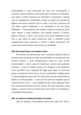 luminosidade e uma harmonia de tons que corresponde à
natureza: assim também é necessário que os poetas e os filósofos,
aos quais o brilho luminoso da felicidade é inacessível, saibam
usar de expedientes. Conferindo a todas as coisas um colorido de
alguns tons mais sombrios que os reais, a luz que conhecem dá
um efeito quase ensolarada e se assemelha à luz da plena
felicidade. — O pessimista, que confere a todas as coisas as cores
mais negras e mais sombrias, usa apenas chamas e clarões,
glórias celestes e tudo o que possui uma força luminosa muito
viva e que torna os olhos hesitantes; nele a claridade existe
simplesmente para aumentar o temor e deixar pressentir nas
coisas mais terror do que elas contêm na realidade.


562. OS SEDENTÁRIOS E OS HOMENS LIVRES
     É somente nos infernos que nos é mostrada alguma coisa do
sombrio pano de fundo de toda essa felicidade de aventureiro que
envolve Ulisses e seus companheiros como de uma eterna
luminosidade — desse pano de fundo que nunca mais podemos
esquecer: a mãe de Ulisses morreu de desgosto e do desejo de
rever seu filho! Um é impelido de lugar para lugar e é isso que
parte o coração do outro, do ser terno e sedentário! A aflição parte
o coração daqueles que vêem seu ente mais querido abandonar as
idéias e a fé do passado — tudo isso faz parte da tragédia que os
espíritos livres criam — essa tragédia de que estes algumas vezes
têm conhecimento! Então deverá ocorrer de serem forçados, como
Ulisses, a descer entre os mortos para lhes aliviar seu desgosto e
tranqüilizar sua ternura.


563. A ILUSÃO DA ORDENAÇÃO MORAL DO MUNDO
     Não há qualquer necessidade eterna que exija que toda a
 