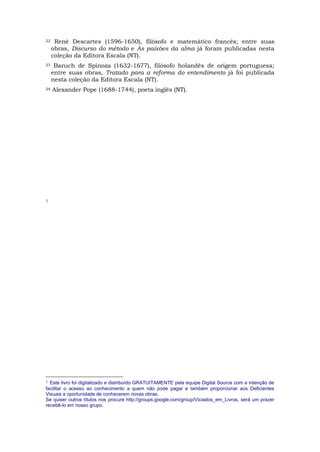 22    René Descartes (1596-1650), filósofo e matemático francês; entre suas
     obras, Discurso do método e As paixões da alma já foram publicadas nesta
     coleção da Editora Escala (NT).
23    Baruch de Spinoza (1632-1677), filósofo holandês de origem portuguesa;
     entre suas obras, Tratado para a reforma do entendimento já foi publicada
     nesta coleção da Editora Escala (NT).
24   Alexander Pope (1688-1744), poeta inglês (NT).




1




1 Este livro foi digitalizado e distribuído GRATUITAMENTE pela equipe Digital Source com a intenção de
facilitar o acesso ao conhecimento a quem não pode pagar e também proporcionar aos Deficientes
Visuais a oportunidade de conhecerem novas obras.
Se quiser outros títulos nos procure http://groups.google.com/group/Viciados_em_Livros, será um prazer
recebê-lo em nosso grupo.
 