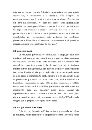 não traz ao homem moral a felicidade prometida, mas, contra toda
expectativa,   a   infelicidade   e   a   miséria,   resta     sempre       aos
conscienciosos e aos inquietos a desculpa de dizer: “Cometemos
um erro na execução.” No pior dos casos, uma humanidade
oprimida que sofre profundamente acabará mesmo por decretar:
“É impossível executar o preceito corretamente, somos fracos e
pecadores até o fundo da alma e profundamente incapazes de
moralidade;    por    conseguinte,    não     podemos        ter    nenhuma
pretensão à felicidade e ao sucesso. As promessas e os preceitos
morais são para seres melhores do que nós.”


22. AS OBRAS E A FÉ
     Os doutores protestantes continuam a propagar este erro
fundamental, ou seja, que só a fé conta e que as obras são uma
conseqüência natural da fé. Esta doutrina não é absolutamente
verdadeira,, mas tem a aparência tão sedutora que já fascinou
muitas outras inteligências, além daquela de Lutero (penso nas de
Sócrates e Platão): ainda que a evidência e a experiência de todos
os dias prove o contrário. O conhecimento e a fé, apesar de todas
as promessas que encerram, não podem dar nem a força nem a
habilidade necessárias à ação. Não podem substituir o hábito
desse mecanismo sutil e complexo que deveria ter sido posto em
movimento      para    que   qualquer       coisa    possa         passar   da
representação à ação. Primeiro e antes de tudo, as obras! Quer
dizer, o exercício, o exercício, e sempre o exercício! A “fé” adequada
surgirá por si própria — estejam certos disso.


23. EM QUE SOMOS MAIS SUTIS
     Pelo fato de, durante milênios, se ter considerado as coisas
(a natureza, os instrumentos, a propriedade de toda espécie) como
 