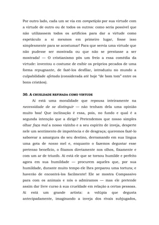 Por outro lado, cada um se via em competição por sua virtude com
a virtude de outro ou de todos os outros: como seria possível que
não utilizassem todos os artifícios para dar a virtude como
espetáculo   a    si   mesmos   em     primeiro   lugar,   fosse   isso
simplesmente para se acostumar! Para que servia uma virtude que
não pudesse ser mostrada ou que não se prestasse a ser
mostrada! — O cristianismo pôs um freio a essa comédia da
virtude: inventou o costume de exibir os próprios pecados de uma
forma repugnante, de fazê-los desfilar, introduziu no mundo a
culpabilidade afetada (considerada até hoje “de bom tom” entre os
bons cristãos).


30. A CRUELDADE REFINADA COMO VIRTUDE
     Aí está uma moralidade que repousa inteiramente na
necessidade de se distinguir — não tenham dela uma opinião
muito boa! Que inclinação é essa, pois, no fundo e qual é a
segunda intenção que a dirige? Pretendemos que nosso simples
olhar faça mal a nosso vizinho e a seu espírito de inveja, desperte
nele um sentimento de impotência e de desgraça; queremos fazê-lo
saborear a amargura do seu destino, derramando em sua língua
uma gota de nosso mel e, enquanto o fazemos degustar esse
pretenso benefício, o fitamos diretamente nos olhos, fixamente e
com um ar de triunfo. Aí está ele que se tornou humilde e perfeito
agora em sua humildade — procurem aqueles que, por sua
humildade, durante muito tempo ele lhes preparou uma tortura; e
haverão de encontrá-los facilmente! Ele se mostra Compassivo
para com os animais e nós o admiramos — mas ele pretende
assim dar livre curso à sua crueldade em relação a certas pessoas.
Aí   está    um    grande   artista:    a   volúpia    que    degusta
antecipadamente, imaginando a inveja dos rivais subjugados,
 
