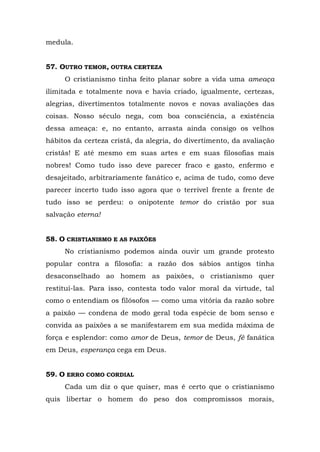 medula.


57. OUTRO TEMOR, OUTRA CERTEZA
     O cristianismo tinha feito planar sobre a vida uma ameaça
ilimitada e totalmente nova e havia criado, igualmente, certezas,
alegrias, divertimentos totalmente novos e novas avaliações das
coisas. Nosso século nega, com boa consciência, a existência
dessa ameaça: e, no entanto, arrasta ainda consigo os velhos
hábitos da certeza cristã, da alegria, do divertimento, da avaliação
cristãs! E até mesmo em suas artes e em suas filosofias mais
nobres! Como tudo isso deve parecer fraco e gasto, enfermo e
desajeitado, arbitrariamente fanático e, acima de tudo, como deve
parecer incerto tudo isso agora que o terrível frente a frente de
tudo isso se perdeu: o onipotente temor do cristão por sua
salvação eterna!


58. O CRISTIANISMO E AS PAIXÕES
     No cristianismo podemos ainda ouvir um grande protesto
popular contra a filosofia: a razão dos sábios antigos tinha
desaconselhado ao homem as paixões, o cristianismo quer
restituí-las. Para isso, contesta todo valor moral da virtude, tal
como o entendiam os filósofos — como uma vitória da razão sobre
a paixão — condena de modo geral toda espécie de bom senso e
convida as paixões a se manifestarem em sua medida máxima de
força e esplendor: como amor de Deus, temor de Deus, fé fanática
em Deus, esperança cega em Deus.


59. O ERRO COMO CORDIAL
     Cada um diz o que quiser, mas é certo que o cristianismo
quis libertar o homem do peso dos compromissos morais,
 