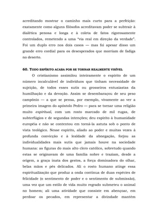 acreditando mostrar o caminho mais curto para a perfeição:
exatamente como alguns filósofos acreditavam poder se subtrair à
dialética penosa e longa e à coleta de fatos rigorosamente
controlados, remetendo a uma “via real em direção da verdade”.
Foi um duplo erro nos dois casos — mas foi apesar disso um
grande erro cordial para os desesperados que morriam de fadiga
no deserto.


60. TODO ESPÍRITO ACABA POR SE TORNAR REALMENTE VISÍVEL
     O cristianismo assimilou inteiramente o espírito de um
número incalculável de indivíduos que tinham necessidade de
sujeição, de todos esses sutis ou grosseiros entusiastas da
humilhação e da devoção. Assim se desembaraçou de seu peso
campônio — a que se pensa, por exemplo, vivamente ao ver a
primeira imagem do apóstolo Pedro — para se tornar uma religião
muito espiritual, com um rosto marcado de mil rugas, de
subterfúgios e de segundas intenções; deu espírito à humanidade
européia e não se contentou em torná-la astuta sob o ponto de
vista teológico. Nesse espírito, aliado ao poder e muitas vezes à
profunda convicção e à lealdade da abnegação, forjou as
individualidades mais sutis que jamais houve na sociedade
humana: as figuras do mais alto clero católico, sobretudo quando
estas se originavam de uma família nobre e traziam, desde a
origem, a graça inata dos gestos, a força dominadora do olhar,
belas mãos e pés delicados. Ali o rosto humano atinge essa
espiritualização que produz a onda contínua de duas espécies de
felicidade (o sentimento de poder e o sentimento de submissão),
uma vez que um estilo de vida muito regrado submeteu o animal
no homem; ali uma atividade que consiste em abençoar, em
perdoar   os   pecados,   em   representar   a   divindade   mantém
 