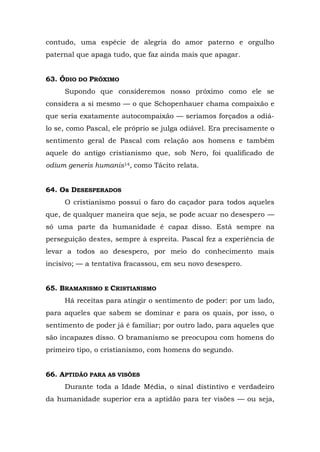 contudo, uma espécie de alegria do amor paterno e orgulho
paternal que apaga tudo, que faz ainda mais que apagar.


63. ÓDIO DO PRÓXIMO
     Supondo que consideremos nosso próximo como ele se
considera a si mesmo — o que Schopenhauer chama compaixão e
que seria exatamente autocompaixão — seriamos forçados a odiá-
lo se, como Pascal, ele próprio se julga odiável. Era precisamente o
sentimento geral de Pascal com relação aos homens e também
aquele do antigo cristianismo que, sob Nero, foi qualificado de
odium generis humanis14, como Tácito relata.


64. Os DESESPERADOS
     O cristianismo possui o faro do caçador para todos aqueles
que, de qualquer maneira que seja, se pode acuar no desespero —
só uma parte da humanidade é capaz disso. Está sempre na
perseguição destes, sempre à espreita. Pascal fez a experiência de
levar a todos ao desespero, por meio do conhecimento mais
incisivo; — a tentativa fracassou, em seu novo desespero.


65. BRAMANISMO E CRISTIANISMO
     Há receitas para atingir o sentimento de poder: por um lado,
para aqueles que sabem se dominar e para os quais, por isso, o
sentimento de poder já é familiar; por outro lado, para aqueles que
são incapazes disso. O bramanismo se preocupou com homens do
primeiro tipo, o cristianismo, com homens do segundo.


66. APTIDÃO PARA AS VISÕES
     Durante toda a Idade Média, o sinal distintivo e verdadeiro
da humanidade superior era a aptidão para ter visões — ou seja,
 