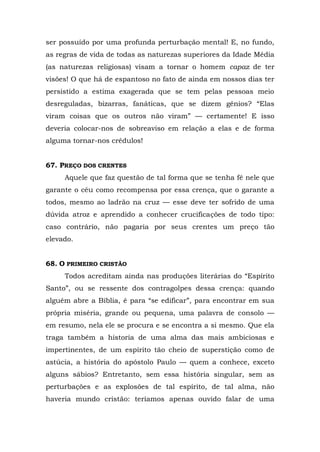 ser possuído por uma profunda perturbação mental! E, no fundo,
as regras de vida de todas as naturezas superiores da Idade Média
(as naturezas religiosas) visam a tornar o homem capaz de ter
visões! O que há de espantoso no fato de ainda em nossos dias ter
persistido a estima exagerada que se tem pelas pessoas meio
desreguladas, bizarras, fanáticas, que se dizem gênios? “Elas
viram coisas que os outros não viram” — certamente! E isso
deveria colocar-nos de sobreaviso em relação a elas e de forma
alguma tornar-nos crédulos!


67. PREÇO DOS CRENTES
     Aquele que faz questão de tal forma que se tenha fé nele que
garante o céu como recompensa por essa crença, que o garante a
todos, mesmo ao ladrão na cruz — esse deve ter sofrido de uma
dúvida atroz e aprendido a conhecer crucificações de todo tipo:
caso contrário, não pagaria por seus crentes um preço tão
elevado.


68. O PRIMEIRO CRISTÃO
     Todos acreditam ainda nas produções literárias do “Espírito
Santo”, ou se ressente dos contragolpes dessa crença: quando
alguém abre a Bíblia, é para “se edificar”, para encontrar em sua
própria miséria, grande ou pequena, uma palavra de consolo —
em resumo, nela ele se procura e se encontra a si mesmo. Que ela
traga também a historia de uma alma das mais ambiciosas e
impertinentes, de um espírito tão cheio de superstição como de
astúcia, a história do apóstolo Paulo — quem a conhece, exceto
alguns sábios? Entretanto, sem essa história singular, sem as
perturbações e as explosões de tal espírito, de tal alma, não
haveria mundo cristão: teríamos apenas ouvido falar de uma
 