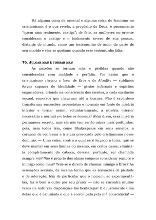 Há alguma coisa de oriental e alguma coisa de feminino no
cristianismo: é o que revela, a propósito de Deus, o pensamento
“quem ama realmente, castiga”; de fato, as mulheres no oriente
consideram o castigo e o isolamento severo de sua pessoa,
distante do mundo, como um testemunho de amor da parte de
seu marido e elas se queixam quando esse testemunho falta.


76. JULGAR MAU É TORNAR MAU
     As   paixões    se   tornam       más   e   pérfidas    quando       são
consideradas   com    maldade      e    perfídia.   Foi     assim   que    o
cristianismo chegou a fazer de Eros e de Afrodite — sublimes
forças capazes de idealidade — gênios infernais e espíritos
enganadores, criando na consciência dos crentes, a cada excitação
sexual, remorsos que chegavam até a loucura. Não é espantoso
transformar sensações necessárias e normais em fonte de miséria
interior e tornar assim, voluntariamente, a miséria interior
necessária e normal em todos os homens? Além disso, essa miséria
permanece secreta, mas ela não tem senão raízes mais profundas:
pois, nem todos têm, como Shakespeare em seus sonetos, a
coragem de confessar a tristeza provocada pelo cristianismo nesse
domínio. — Uma coisa, contra a qual se é forçado a lutar, que se
deve manter em seus limites ou mesmo, em certos casos, eliminá-
la completamente da cabeça, deveria, portanto, ser chamada
sempre má? Não é próprio das almas vulgares considerar sempre o
inimigo como mau? Tem-se o direito de chamar inimigo a Eros? As
sensações sexuais, da mesma forma que as sensações de piedade
e de adoração, têm de particular que o homem, ao experimentá-
las, faz o bem a outro por seu prazer — não se encontra muitas
vezes na natureza disposições tão benfazejas! E é justamente uma
delas que é caluniada e que é corrompida pela má consciência! —
 