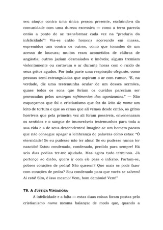 seu ataque contra uma única pessoa presente, excluindo-a da
comunidade com uma dureza excessiva — como a terra parecia
então a ponto de se transformar cada vez na “pradaria da
infelicidade”!   Via-se   então   homens   acorrendo   em   massa,
espremidos uns contra os outros, como que tomados de um
acesso de loucura; muitos eram acometidos de cãibras de
angústia; outros jaziam desmaiados e imóveis; alguns tremiam
violentamente ou cortavam o ar durante horas com o ruído de
seus gritos agudos. Por toda parte uma respiração ofegante, como
pessoas semi-estranguladas que aspiram o ar com rumor. “E, na
verdade, diz uma testemunha ocular de um desses sermões,
quase todos os sons que feriam os ouvidos pareciam ser
provocados pelos amargos sofrimentos dos agonizantes.” — Não
esqueçamos que foi o cristianismo que fez do leito de morte um
leito de tortura e que as cenas que ali vemos desde então, os gritos
horríveis que pela primeira vez ali foram possíveis, envenenaram
os sentidos e o sangue de inumeráveis testemunhos para toda a
sua vida e a de seus descendentes! Imagine-se um homem pacato
que não consegue apagar a lembrança de palavras como estas: “Ó
eternidade! Se eu pudesse não ter alma! Se eu pudesse nunca ter
nascido! Estou condenado, condenado, perdido para sempre! Há
seis dias podias ter-me ajudado. Mas agora tudo terminou. Já
pertenço ao diabo, quero ir com ele para o inferno. Partam-se,
pobres corações de pedra! Não querem? Que mais se pode fazer
com corações de pedra? Sou condenado para que vocês se salvem!
Aí está! Sim, é isso mesmo! Vem, bom demônio! Vem!”


78. A JUSTIÇA VINGADORA
      A infelicidade e a falta — estas duas coisas foram postas pelo
cristianismo numa mesma balança: de modo que, quando a
 