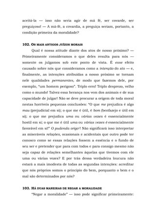 aceitá-la — isso não seria agir de má fé, ser covarde, ser
preguiçoso! — A má-fé, a covardia, a preguiça seriam, portanto, a
condição primeira da moralidade?


102. OS MAIS ANTIGOS JUÍZOS MORAIS
     Qual é nossa atitude diante dos atos de nosso próximo? —
Primeiramente consideramos o que deles resulta para nós —
somente os julgamos sob este ponto de vista. É esse efeito
causado sobre nós que consideramos como a intenção do ato — e,
finalmente, as intenções atribuídas a nosso próximo se tornam
nele qualidades permanentes, de modo que fazemos dele, por
exemplo, “um homem perigoso”. Triplo erro! Triplo desprezo, velho
como o mundo! Talvez essa herança nos vem dos animais e de sua
capacidade de julgar! Não se deve procurar a origem de toda moral
nestas horríveis pequenas conclusões: “O que me prejudica é algo
mau (prejudicial em si); o que me é útil, é bom (benfazejo e útil em
si); o que me prejudica uma ou várias vezes é essencialmente
hostil em si; o que me é útil uma ou várias vezes é essencialmente
favorável em si!” O pudenda origo1! Não significará isso interpretar
as miseráveis relações, ocasionais e acidentais que outro pode ter
conosco como se essas relações fossem a essência e o fundo de
seu ser e pretender que para com todos e para consigo mesmo não
seja capaz de relações semelhantes àquelas que tivemos com ele
uma ou várias vezes? E por trás dessa verdadeira loucura não
estará a mais imodesta de todas as segundas intenções: acreditar
que nós próprios somos o principio do bem, porquanto o bem e o
mal são determinados por nós?


103. HÁ DUAS MANEIRAS DE NEGAR A MORALIDADE
     “Negar a moralidade” — isso pode significar primeiramente:
 