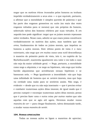 negar que os motivos éticos invocados pelos homens os tenham
impelido verdadeiramente a seus atos — o que equivale, portanto,
a afirmar que a moralidade é simples questão de palavras e que
faz parte dos enganos grosseiros ou sutis (no mais das vezes
enganos voltados para si mesmo) que são próprios do homem,
sobretudo talvez dos homens célebres por suas virtudes. E em
seguida isso pode significar: negar que os juízos morais repousam
sobre verdades. Nesse caso, admite-se que esses juízos constituem
verdadeiramente os motivos das ações, mas também que são
erros, fundamentos de todos os juízos morais, que impelem os
homens a ações morais. Este último ponto de vista é o meu:
entretanto, não nego que em muitos casos uma sutil desconfiança
à maneira do primeiro ponto de vista, isto é, no espírito de La
Rochefoucauld2, mantenha igualmente seu valor e em todo o caso
não seja da maior utilidade geral. — Nego, portanto, a moralidade
como nego a alquimia; e se nego as hipóteses, não nego que tenha
havido alquimistas que acreditaram nessas hipóteses e se
basearam nela. — Nego igualmente a imoralidade: não que haja
uma infinidade de homens que se sentem imorais, mas que haja
na verdade uma razão para se sentirem assim. Não nego, é
evidente — desde que eu não seja insensato — que é preciso evitar
e combater numerosas ações ditas imorais; de igual modo que é
preciso cumprir e encorajar numerosas ações ditas morais; penso
que é preciso fazer uma e outra coisa por outras razões que não
aquelas com que se agiu até agora. Devemos mudar nossa
maneira de ver — para chegar finalmente, talvez demasiado tarde,
a mudar nossa maneira de sentir.


104. NOSSAS APRECIAÇÕES
     Todas as nossas ações se ligam a maneiras de apreciar;
 