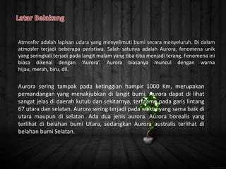 Aurora sering tampak pada ketinggian hampir 1000 Km, merupakan
pemandangan yang menakjubkan di langit bumi. Aurora dapat di lihat
sangat jelas di daerah kutub dan sekitarnya, terutama pada garis lintang
67 utara dan selatan. Aurora sering terjadi pada waktu yang sama baik di
utara maupun di selatan. Ada dua jenis aurora. Aurora borealis yang
terlihat di belahan bumi Utara, sedangkan Aurora australis terlihat di
belahan bumi Selatan.
Atmosfer adalah lapisan udara yang menyelimuti bumi secara menyeluruh. Di dalam
atmosfer terjadi beberapa peristiwa. Salah satunya adalah Aurora, fenomena unik
yang seringkali terjadi pada langit malam yang tiba-tiba menjadi terang. Fenomena ini
biasa dikenal dengan ‘Aurora’. Aurora biasanya muncul dengan warna
hijau, merah, biru, dll.
 