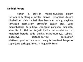 Definisi Aurora
Harlan T. Stetson mengemukakan dalam
tulisannya tentang atmosfer bahwa fenomena Aurora
disebabkan oleh radiasi dan hantaran ruang angkasa
terhadap atom-atom atmosfer bagian atas, yang
menyebabkan terjadinya gangguan-ganguan magnetik
atau listrik. Hal ini terjadi ketika letusan-letusan di
matahari berada pada tingkat maksimumnya, sebagai
akibatnya, partikel-partikel bermuatan
elektron, proton, dan atom yang terisonisasi bergerak
sepanjang garis gaya medan magnetik Bumi
 