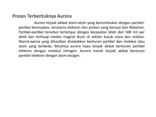 Proses Terbentuknya Aurora
Aurora terjadi akibat atom-atom yang bertumbukan dengan partikel-
partikel bermuatan, terutama elektron dan proton yang berasal dari Matahari.
Partikel-partikel tersebut terlempar dengan kecepatan lebih dari 500 mil per
detik dan terhisap medan magnet Bumi di sekitar kutub utara dan selatan.
Warna-warna yang dihasilkan disebabkan benturan partikel dan molekul atau
atom yang berbeda. Misalnya aurora hijau terjadi akibat benturan partikel
elektron dengan molekul nitrogen. Aurora merah terjadi akibat benturan
partikel elektron dengan atom oksigen.
 