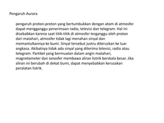 pengaruh proton-proton yang bertumbukkan dengan atom di atmosfer
dapat mengganggu penerimaan radio, televisi dan telegram. Hal ini
disebabkan karena saat titik-titik di atmosfer terganggu oleh proton
dari matahari, atmosfer tidak lagi menahan sinyal dan
memantulkannya ke bumi. Sinyal tersebut justru diteruskan ke luar
angkasa. Akibatnya tidak ada sinyal yang diterima televisi, radio atau
telegram. Partikel yang bermuatan dalam angin matahari,
magnetometer dan ionosfer membawa aliran listrik berskala besar. Jika
aliran ini berubah di dekat bumi, dapat menyebabkan kerusakan
peralatan listrik.
Pengaruh Aurora
 