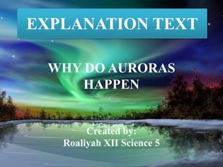 EXPLANATION TEXT
WHY DO AURORAS
HAPPEN
Created by:
Roaliyah XII Science 5
 