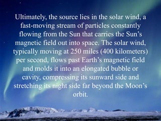 Ultimately, the source lies in the solar wind, a
fast-moving stream of particles constantly
flowing from the Sun that carries the Sun’s
magnetic field out into space. The solar wind,
typically moving at 250 miles (400 kilometers)
per second, flows past Earth’s magnetic field
and molds it into an elongated bubble or
cavity, compressing its sunward side and
stretching its night side far beyond the Moon’s
orbit.
 