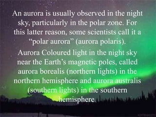 An aurora is usually observed in the night
sky, particularly in the polar zone. For
this latter reason, some scientists call it a
“polar aurora” (aurora polaris).
Aurora Coloured light in the night sky
near the Earth’s magnetic poles, called
aurora borealis (northern lights) in the
northern hemisphere and aurora australis
(southern lights) in the southern
hemisphere.
 