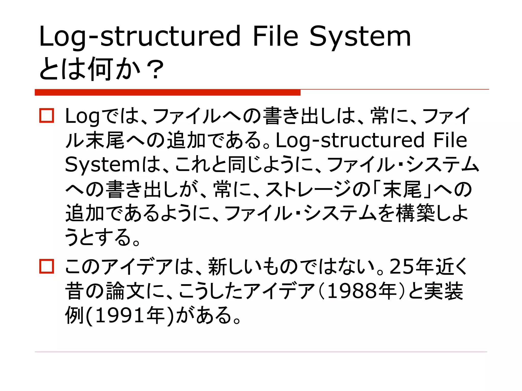 Log-structured File System
とは何か？
o Logでは、ファイルへの書き出しは、常に、ファイ
ル末尾への追加である。Log-structured File
Systemは、これと同じように、ファイル・システム
への書き出しが、常に、ストレージの「末尾」への
追加であるように、ファイル・システムを構築しよ
うとする。
o このアイデアは、新しいものではない。25年近く
昔の論文に、こうしたアイデア（1988年）と実装
例(1991年)がある。
 