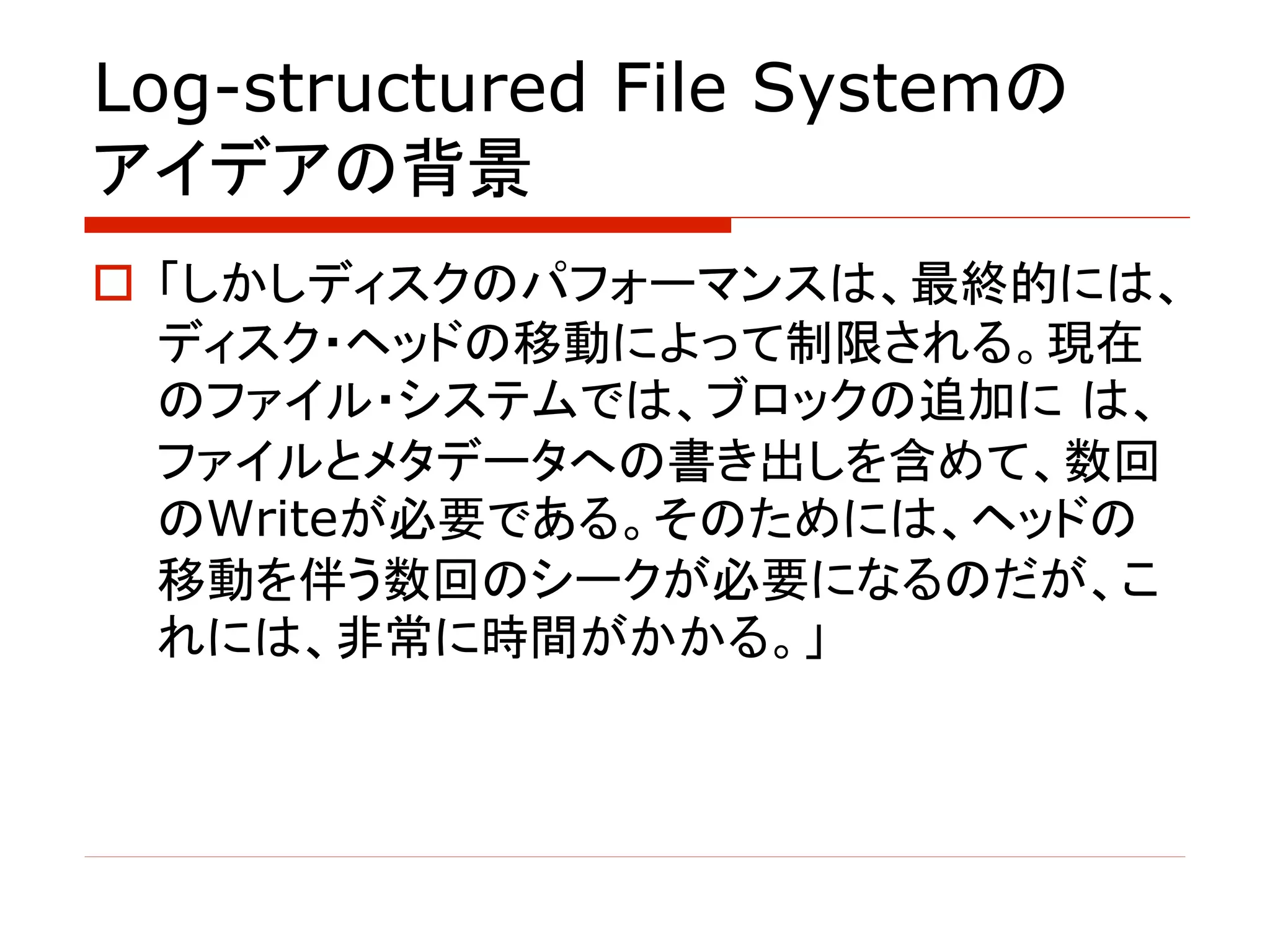 Log-structured File Systemの
アイデアの背景
o 「しかしディスクのパフォーマンスは、最終的には、
ディスク・ヘッドの移動によって制限される。現在
のファイル・システムでは、ブロックの追加に は、
ファイルとメタデータへの書き出しを含めて、数回
のWriteが必要である。そのためには、ヘッドの
移動を伴う数回のシークが必要になるのだが、こ
れには、非常に時間がかかる。」
 