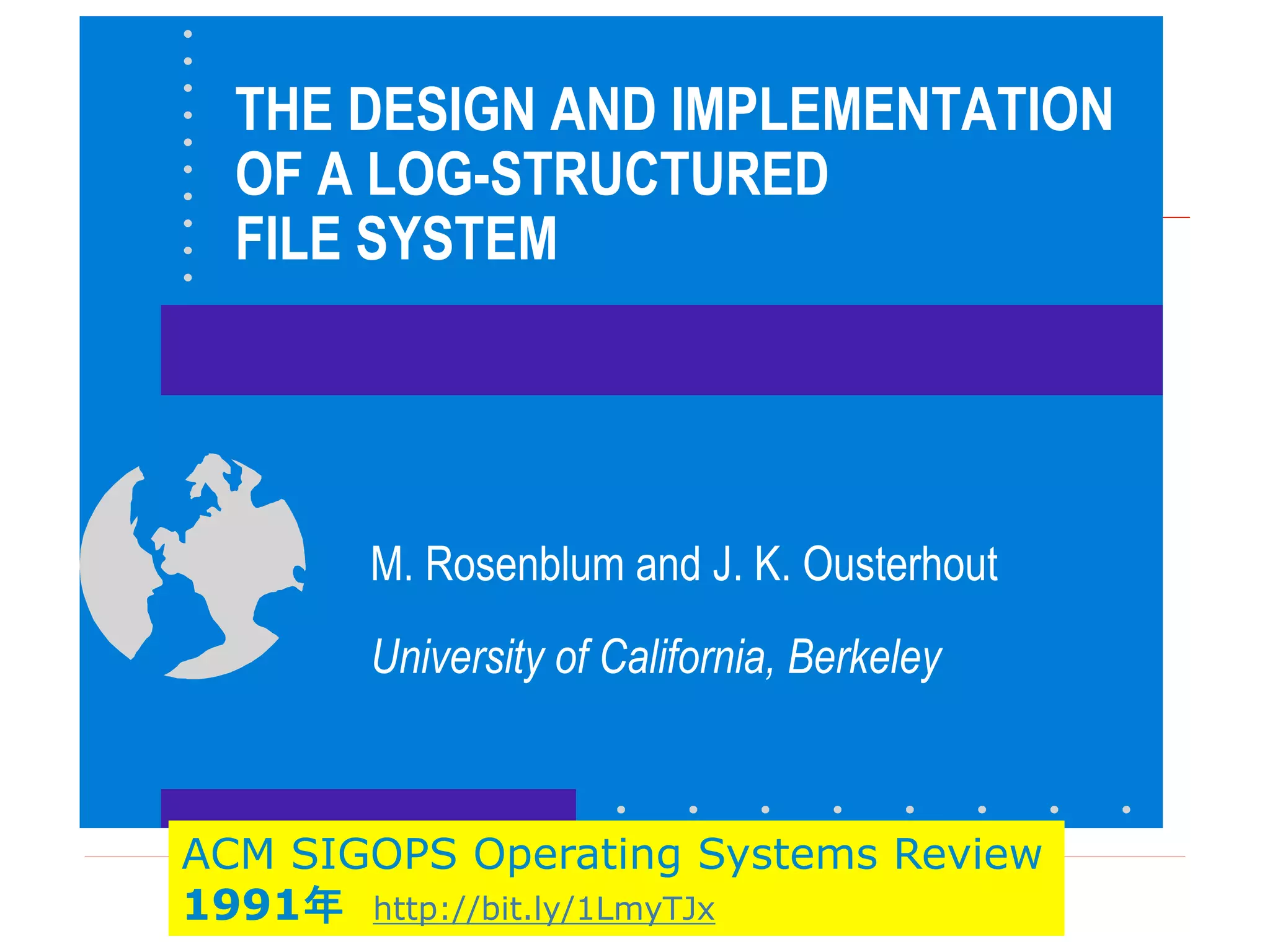 THE DESIGN AND IMPLEMENTATION
OF A LOG-STRUCTURED
FILE SYSTEM
M. Rosenblum and J. K. Ousterhout
University of California, Berkeley
ACM SIGOPS Operating Systems Review
1991年 http://bit.ly/1LmyTJx
 