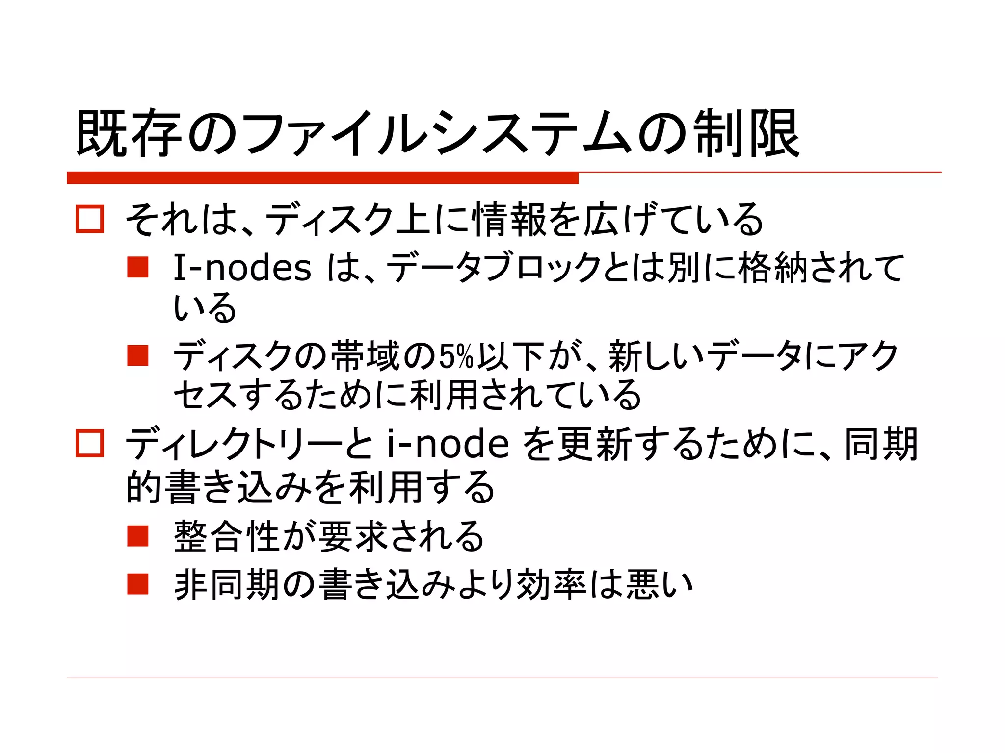 既存のファイルシステムの制限
o それは、ディスク上に情報を広げている
n I-nodes は、データブロックとは別に格納されて
いる
n ディスクの帯域の5%以下が、新しいデータにアク
セスするために利用されている
o ディレクトリーと i-node を更新するために、同期
的書き込みを利用する
n 整合性が要求される
n 非同期の書き込みより効率は悪い
 