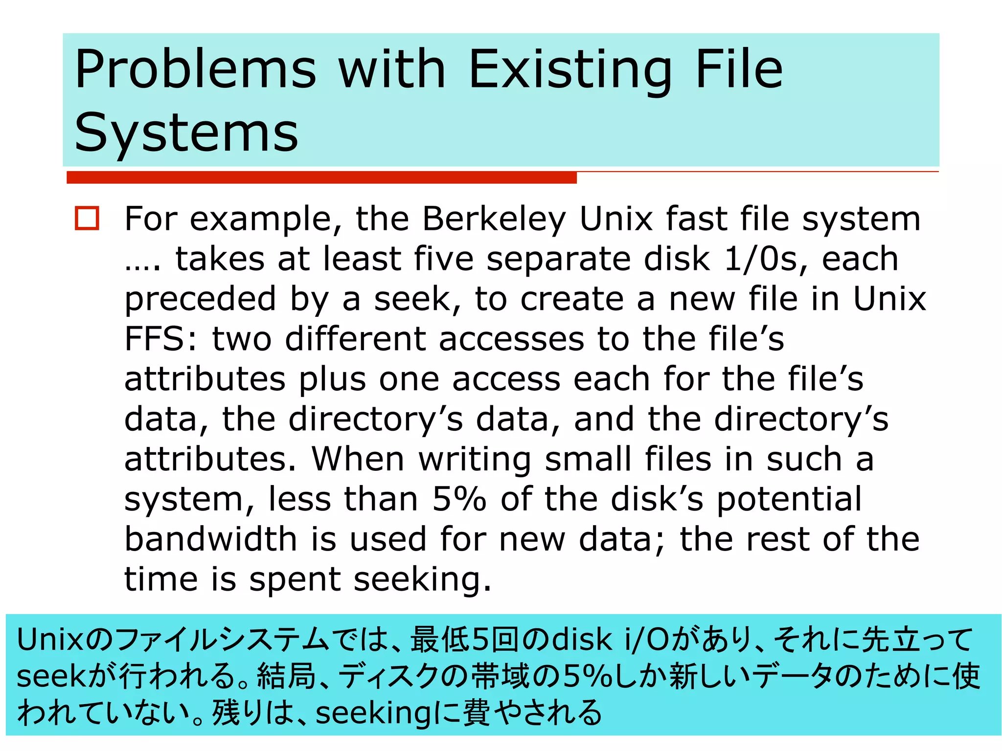 Problems with Existing File
Systems
o For example, the Berkeley Unix fast file system
…. takes at least five separate disk 1/0s, each
preceded by a seek, to create a new file in Unix
FFS: two different accesses to the file’s
attributes plus one access each for the file’s
data, the directory’s data, and the directory’s
attributes. When writing small files in such a
system, less than 5% of the disk’s potential
bandwidth is used for new data; the rest of the
time is spent seeking.
Unixのファイルシステムでは、最低5回のdisk i/Oがあり、それに先立って
seekが行われる。結局、ディスクの帯域の5%しか新しいデータのために使
われていない。残りは、seekingに費やされる
 